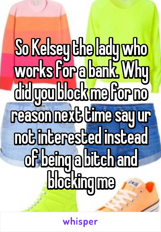 So Kelsey the lady who works for a bank. Why did you block me for no reason next time say ur not interested instead of being a bitch and blocking me