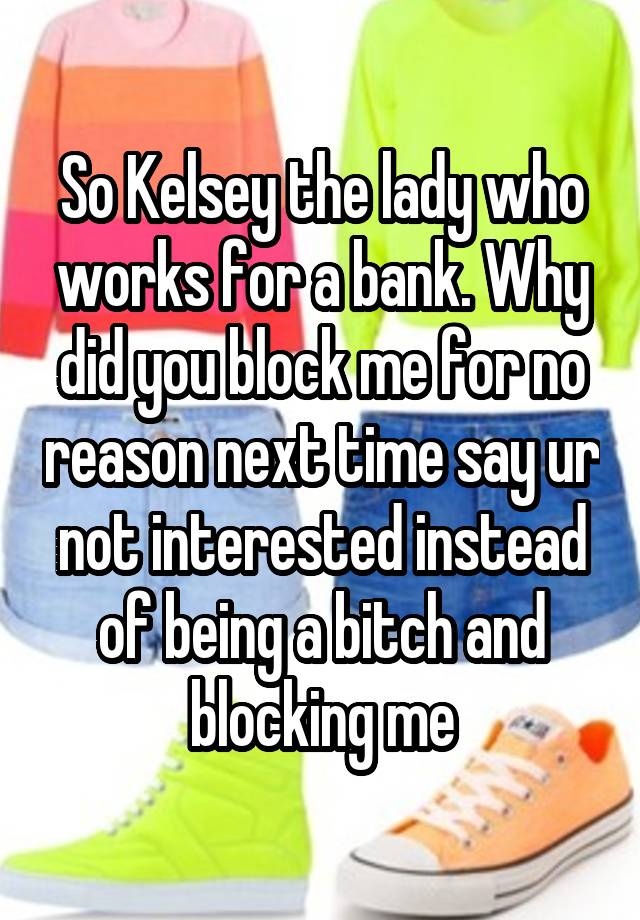 So Kelsey the lady who works for a bank. Why did you block me for no reason next time say ur not interested instead of being a bitch and blocking me