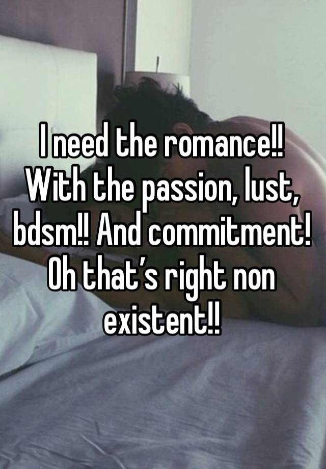 I need the romance!! With the passion, lust, bdsm!! And commitment! Oh that’s right non existent!! 