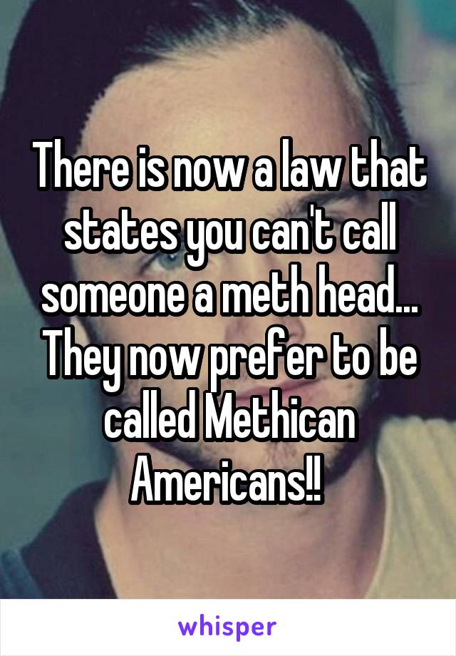 There is now a law that states you can't call someone a meth head... They now prefer to be called Methican Americans!! 