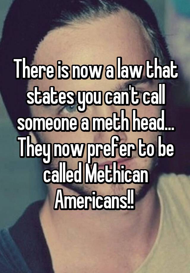 There is now a law that states you can't call someone a meth head... They now prefer to be called Methican Americans!! 