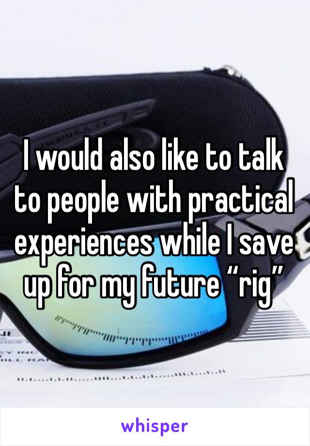 I would also like to talk to people with practical experiences while I save up for my future “rig”