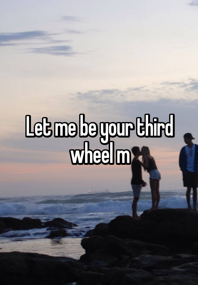 Let me be your third wheel m