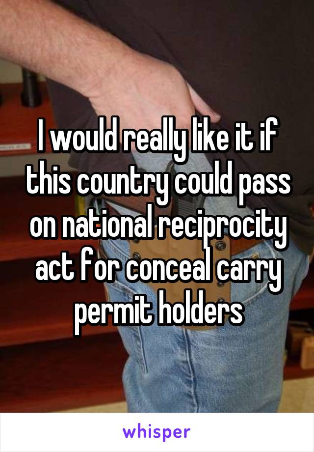 I would really like it if this country could pass on national reciprocity act for conceal carry permit holders