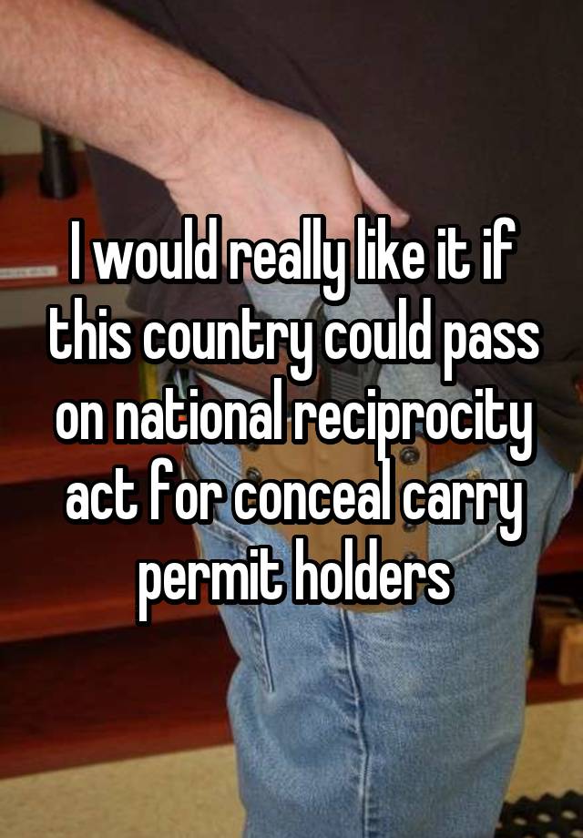 I would really like it if this country could pass on national reciprocity act for conceal carry permit holders