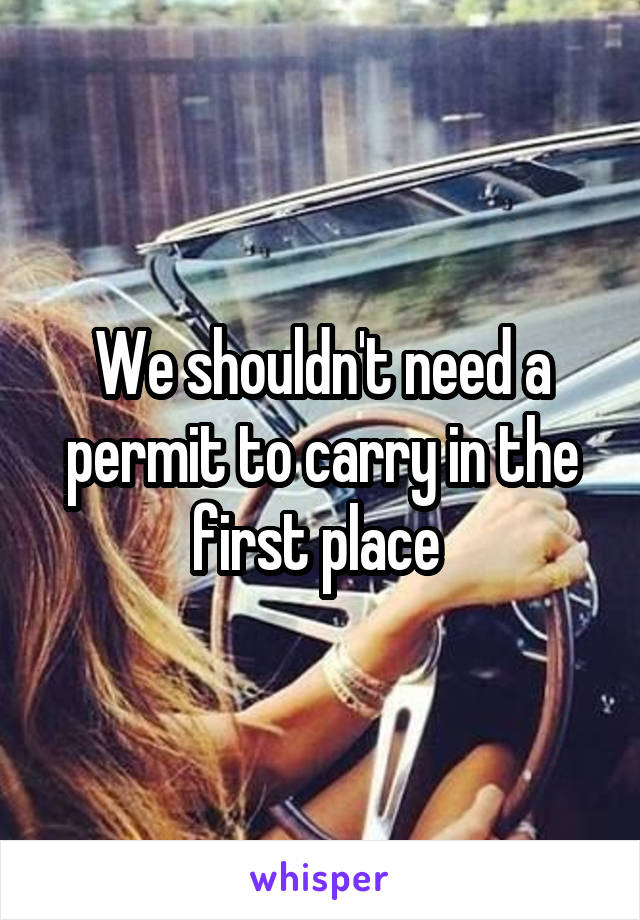 We shouldn't need a permit to carry in the first place 