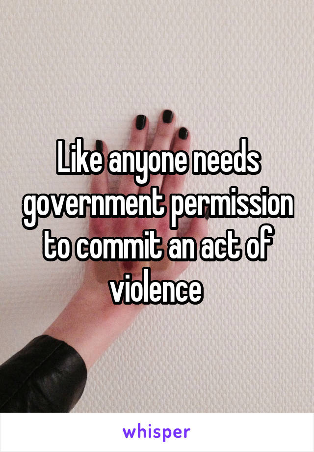 Like anyone needs government permission to commit an act of violence 