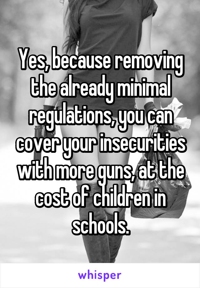 Yes, because removing the already minimal regulations, you can cover your insecurities with more guns, at the cost of children in schools.