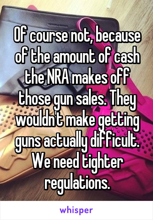 Of course not, because of the amount of cash the NRA makes off those gun sales. They wouldn't make getting guns actually difficult. We need tighter regulations.