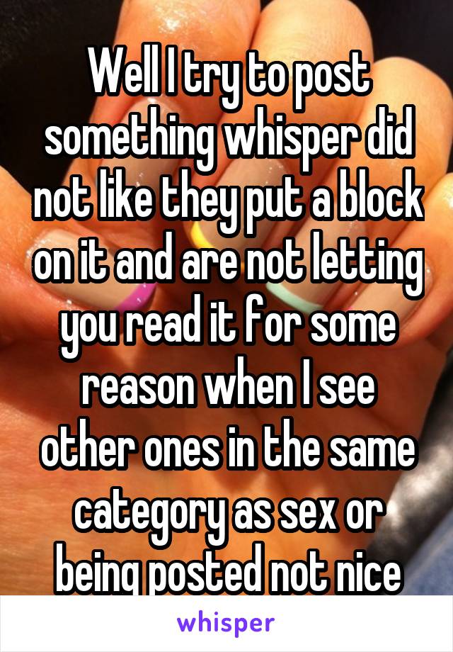 Well I try to post something whisper did not like they put a block on it and are not letting you read it for some reason when I see other ones in the same category as sex or being posted not nice