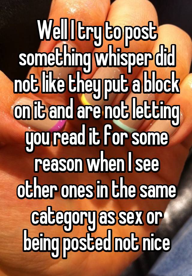 Well I try to post something whisper did not like they put a block on it and are not letting you read it for some reason when I see other ones in the same category as sex or being posted not nice