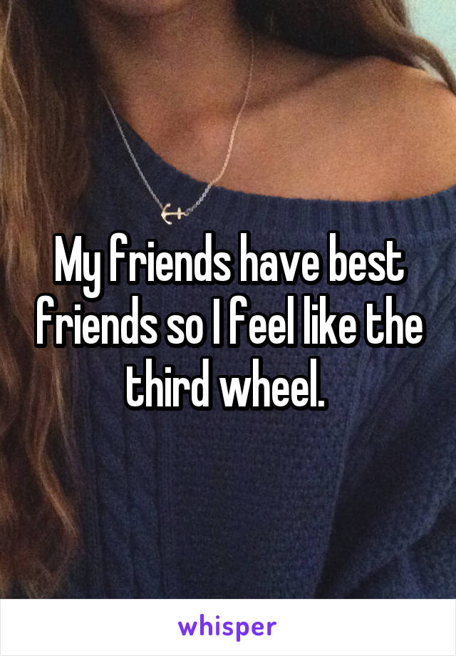 My friends have best friends so I feel like the third wheel. 