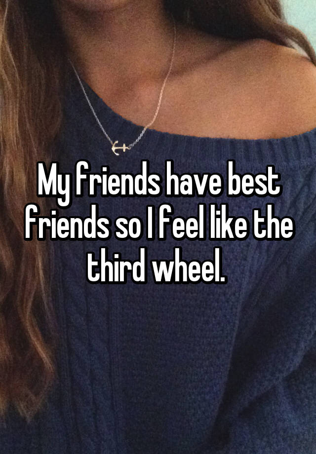 My friends have best friends so I feel like the third wheel. 