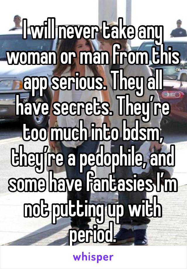 I will never take any woman or man from this app serious. They all have secrets. They’re too much into bdsm, they’re a pedophile, and some have fantasies I’m not putting up with period. 