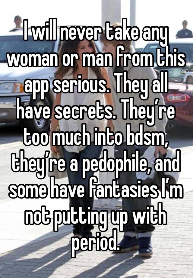 I will never take any woman or man from this app serious. They all have secrets. They’re too much into bdsm, they’re a pedophile, and some have fantasies I’m not putting up with period. 