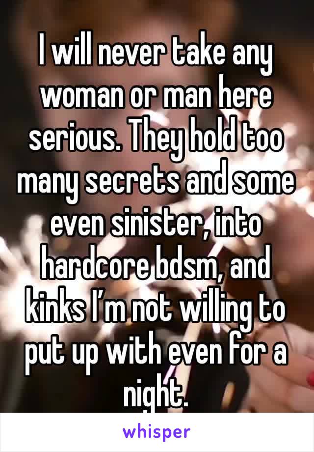 I will never take any woman or man here serious. They hold too many secrets and some even sinister, into hardcore bdsm, and kinks I’m not willing to put up with even for a night. 