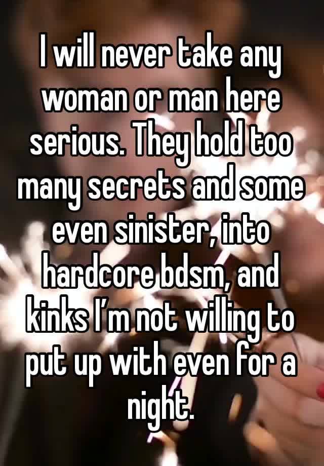 I will never take any woman or man here serious. They hold too many secrets and some even sinister, into hardcore bdsm, and kinks I’m not willing to put up with even for a night. 