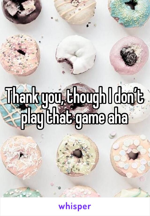 Thank you, though I don’t play that game aha