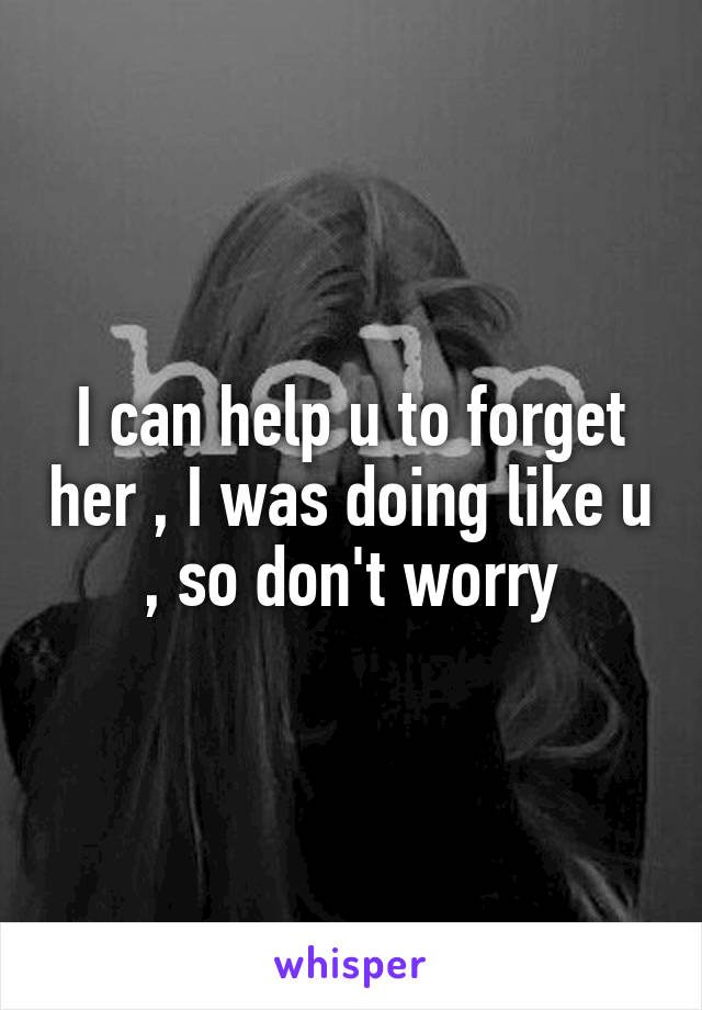 I can help u to forget her , I was doing like u , so don't worry