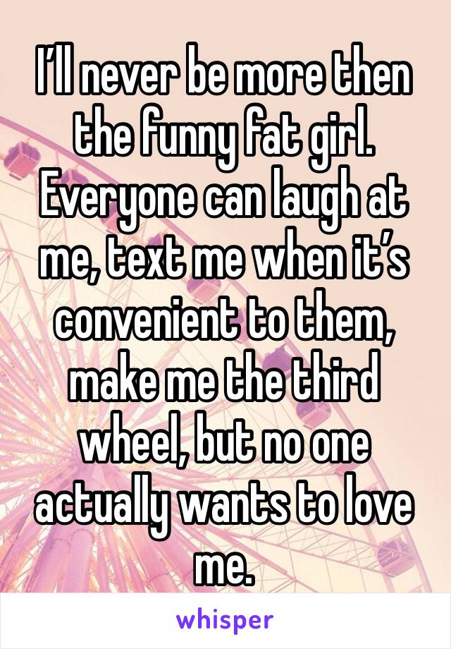 I’ll never be more then the funny fat girl. Everyone can laugh at me, text me when it’s convenient to them, make me the third wheel, but no one actually wants to love me. 