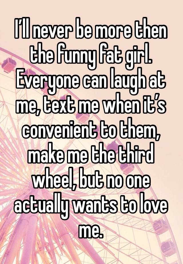 I’ll never be more then the funny fat girl. Everyone can laugh at me, text me when it’s convenient to them, make me the third wheel, but no one actually wants to love me. 