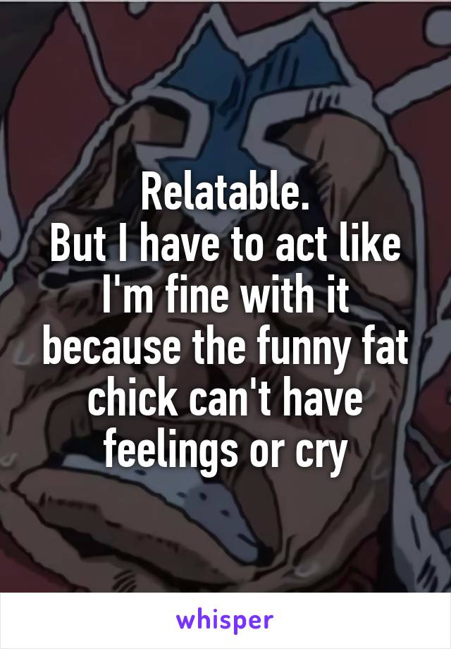 Relatable.
But I have to act like I'm fine with it because the funny fat chick can't have feelings or cry