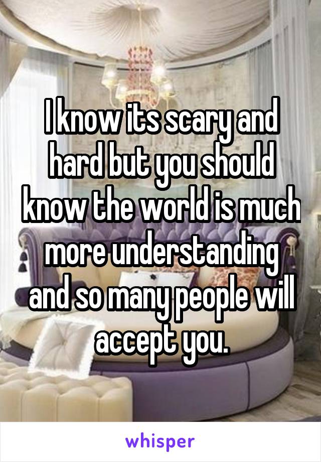 I know its scary and hard but you should know the world is much more understanding and so many people will accept you.