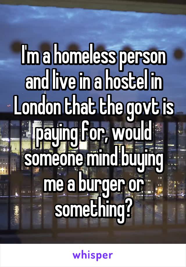 I'm a homeless person and live in a hostel in London that the govt is paying for, would someone mind buying me a burger or something?