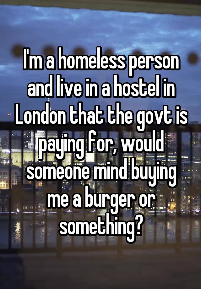 I'm a homeless person and live in a hostel in London that the govt is paying for, would someone mind buying me a burger or something?