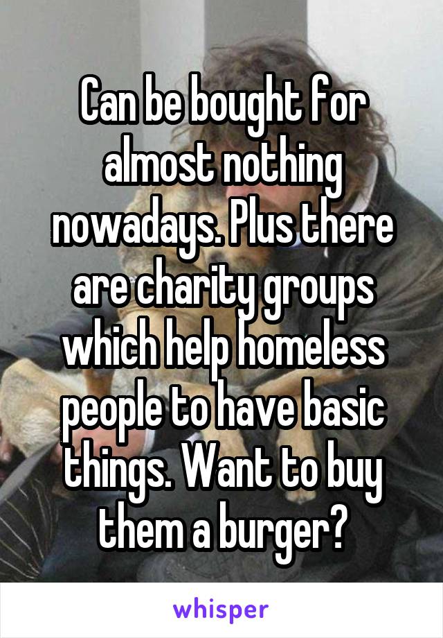 Can be bought for almost nothing nowadays. Plus there are charity groups which help homeless people to have basic things. Want to buy them a burger?