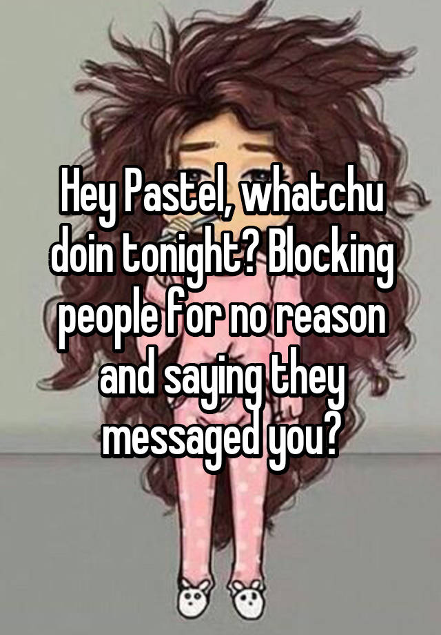 Hey Pastel, whatchu doin tonight? Blocking people for no reason and saying they messaged you?