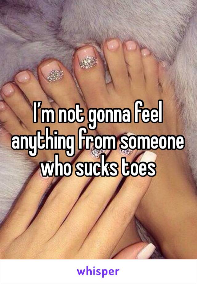 I’m not gonna feel anything from someone who sucks toes 