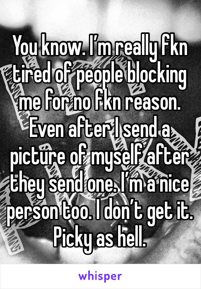 You know. I’m really fkn tired of people blocking me for no fkn reason. Even after I send a picture of myself after they send one. I’m a nice person too. I don’t get it. Picky as hell. 