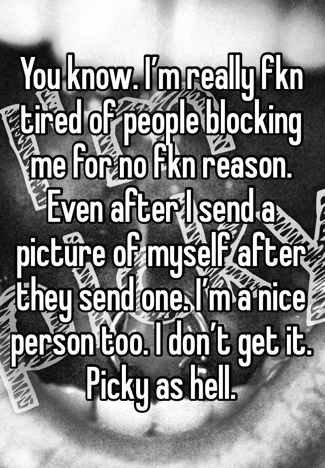 You know. I’m really fkn tired of people blocking me for no fkn reason. Even after I send a picture of myself after they send one. I’m a nice person too. I don’t get it. Picky as hell. 