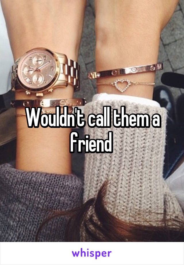 Wouldn't call them a friend 