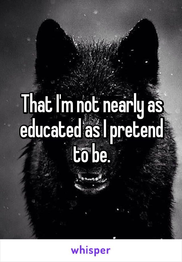 That I'm not nearly as educated as I pretend to be.