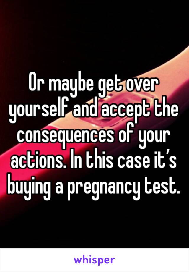 Or maybe get over yourself and accept the consequences of your actions. In this case it’s buying a pregnancy test. 