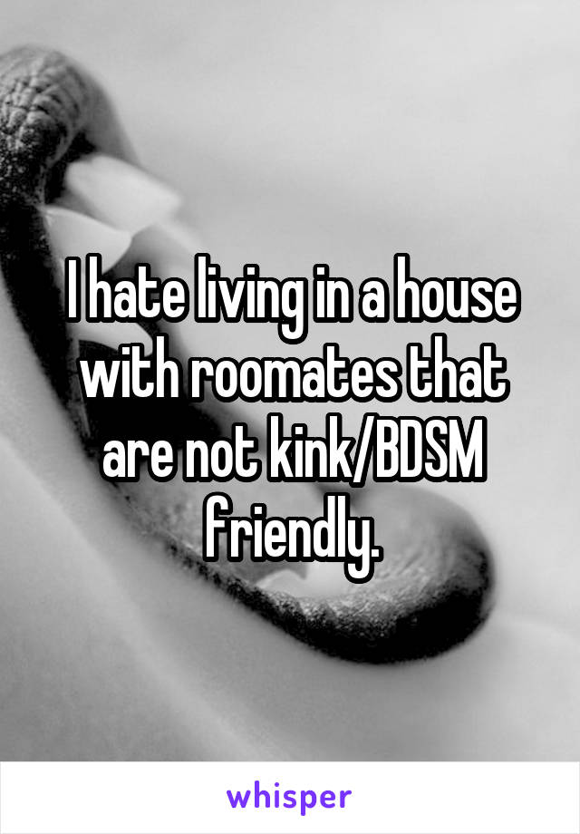 I hate living in a house with roomates that are not kink/BDSM friendly.