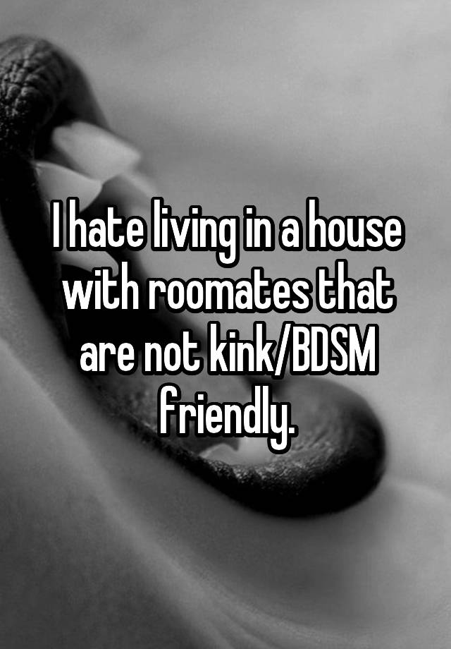 I hate living in a house with roomates that are not kink/BDSM friendly.