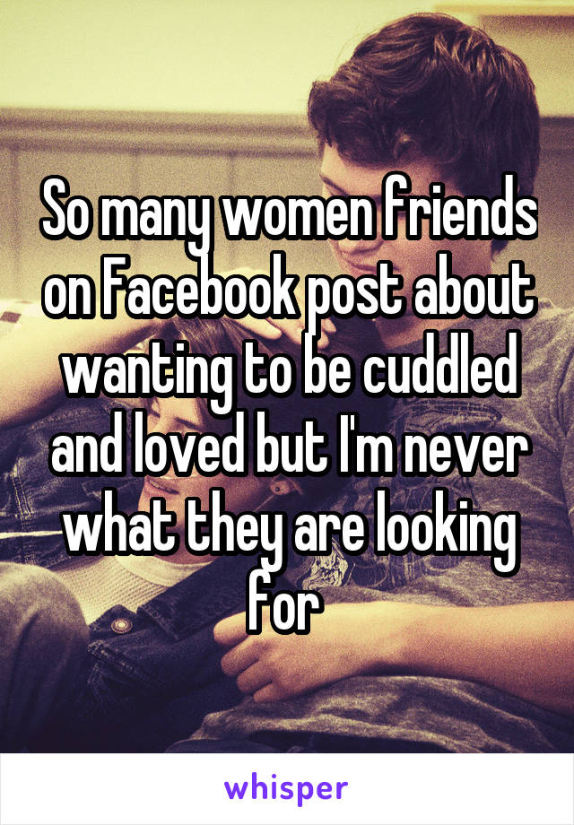 So many women friends on Facebook post about wanting to be cuddled and loved but I'm never what they are looking for 