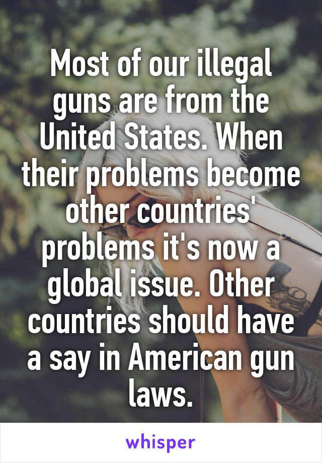 Most of our illegal guns are from the United States. When their problems become other countries' problems it's now a global issue. Other countries should have a say in American gun laws.