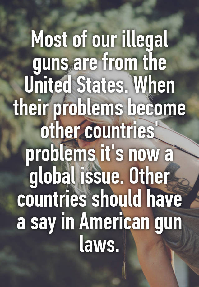 Most of our illegal guns are from the United States. When their problems become other countries' problems it's now a global issue. Other countries should have a say in American gun laws.