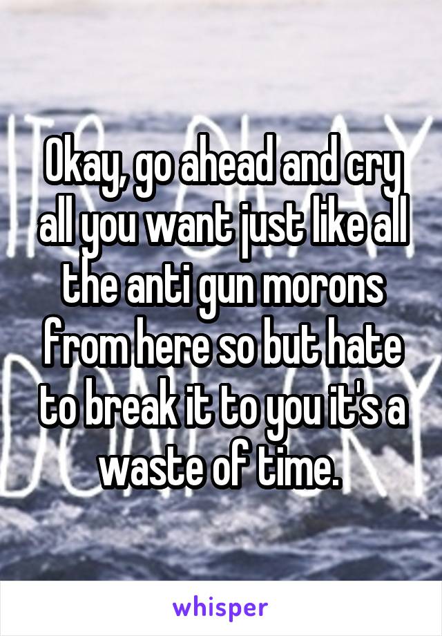 Okay, go ahead and cry all you want just like all the anti gun morons from here so but hate to break it to you it's a waste of time. 