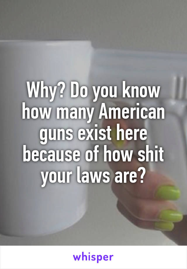 Why? Do you know how many American guns exist here because of how shit your laws are?