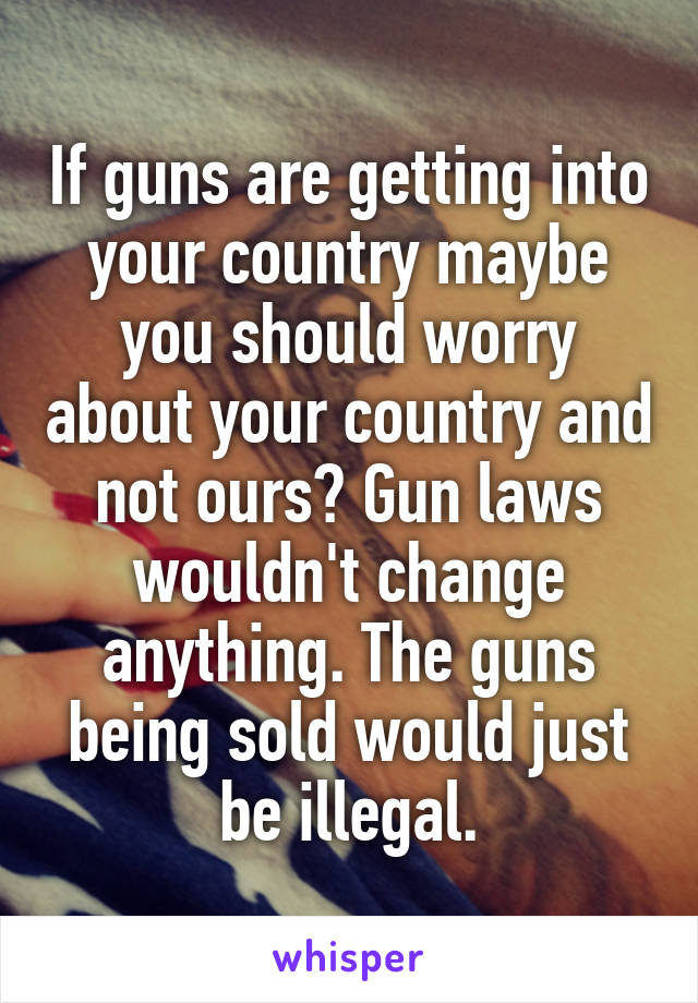 If guns are getting into your country maybe you should worry about your country and not ours? Gun laws wouldn't change anything. The guns being sold would just be illegal.