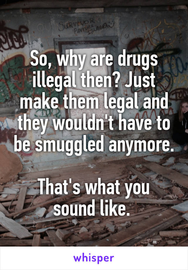 So, why are drugs illegal then? Just make them legal and they wouldn't have to be smuggled anymore.

That's what you sound like. 