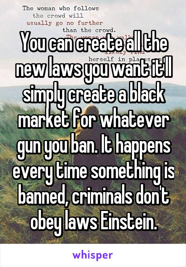 You can create all the new laws you want it'll simply create a black market for whatever gun you ban. It happens every time something is banned, criminals don't obey laws Einstein.