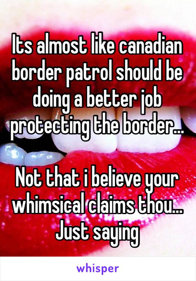 Its almost like canadian border patrol should be doing a better job protecting the border…

Not that i believe your whimsical claims thou…
Just saying 