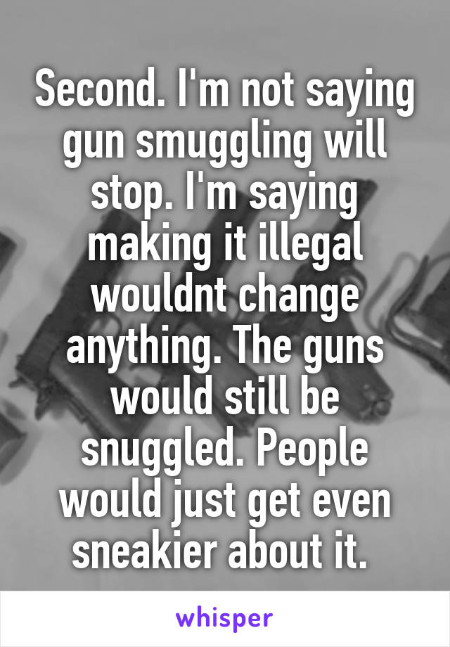 Second. I'm not saying gun smuggling will stop. I'm saying making it illegal wouldnt change anything. The guns would still be snuggled. People would just get even sneakier about it. 