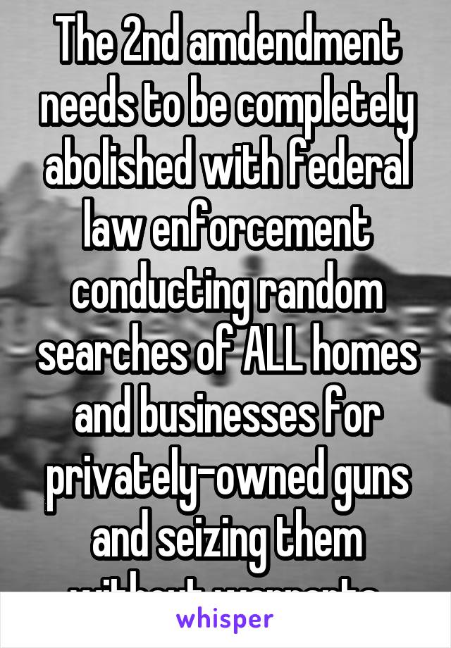 The 2nd amdendment needs to be completely abolished with federal law enforcement conducting random searches of ALL homes and businesses for privately-owned guns and seizing them without warrants.